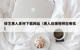 深圳综艺黑人素材下载网站（黑人应援视频在哪买）